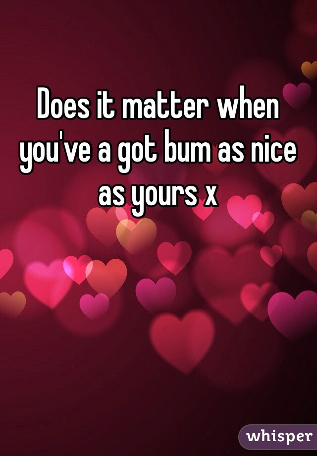 Does it matter when you've a got bum as nice as yours x