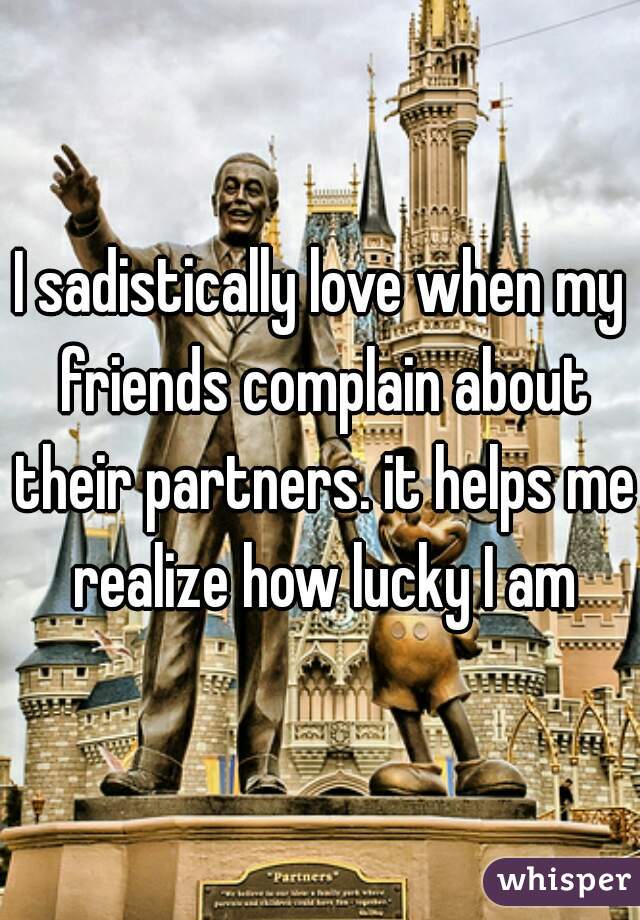 I sadistically love when my friends complain about their partners. it helps me realize how lucky I am