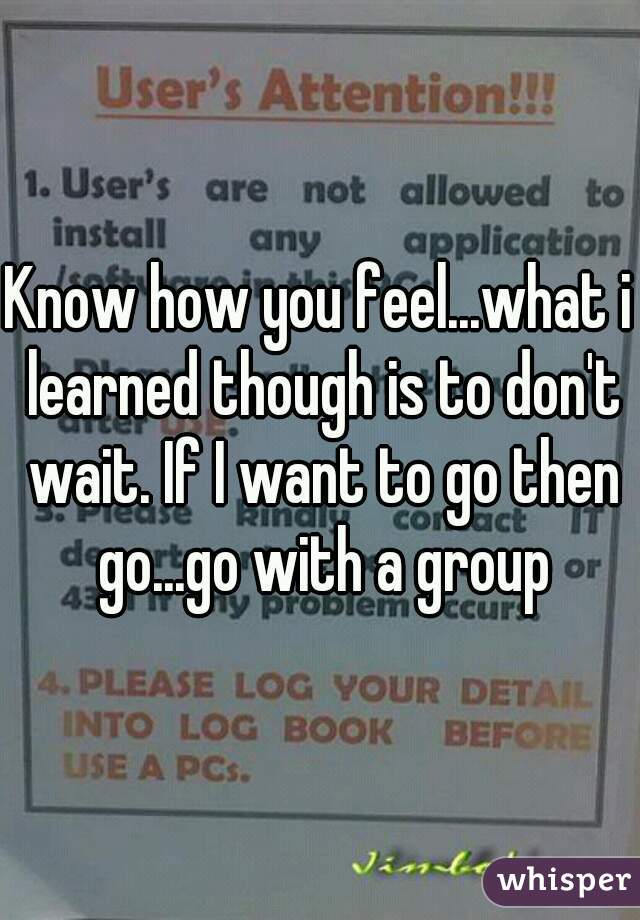 Know how you feel...what i learned though is to don't wait. If I want to go then go...go with a group