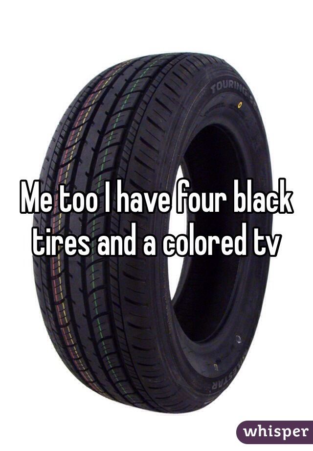 Me too I have four black tires and a colored tv