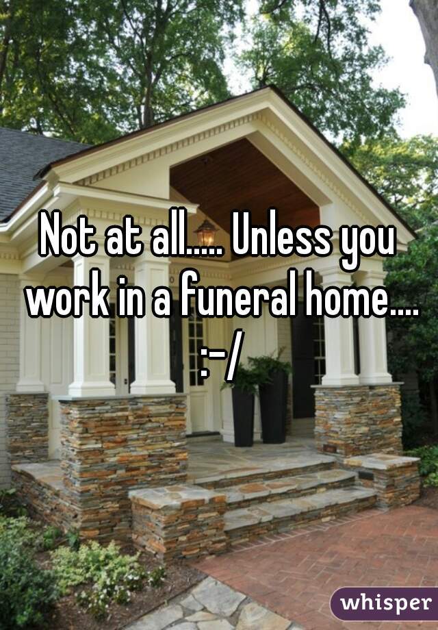 Not at all..... Unless you work in a funeral home.... :-/