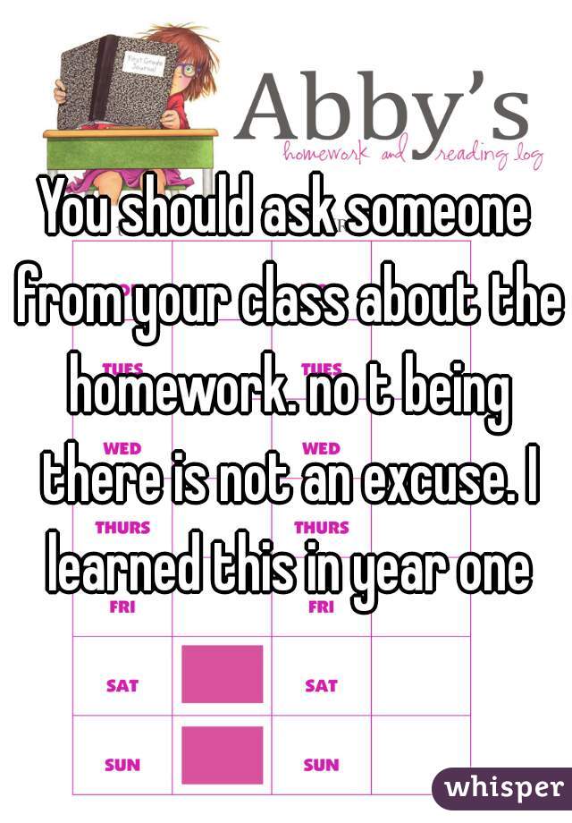 You should ask someone from your class about the homework. no t being there is not an excuse. I learned this in year one