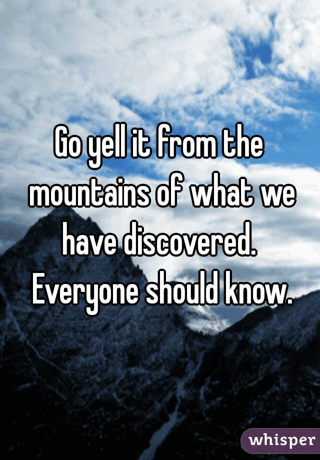 Go yell it from the mountains of what we have discovered.  Everyone should know.