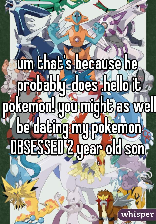 um that's because he probably  does .hello it pokemon! you might as well be dating my pokemon OBSESSED 2 year old son 