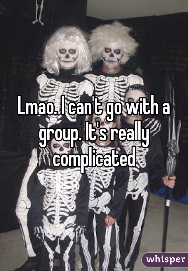 Lmao. I can't go with a group. It's really complicated 