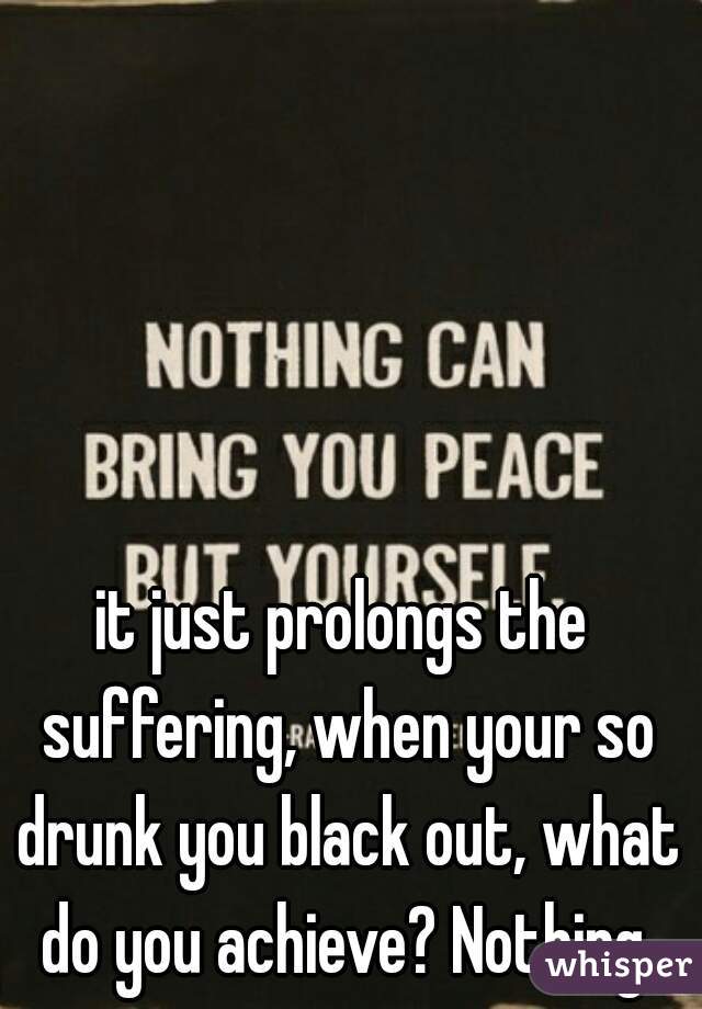 it just prolongs the suffering, when your so drunk you black out, what do you achieve? Nothing.