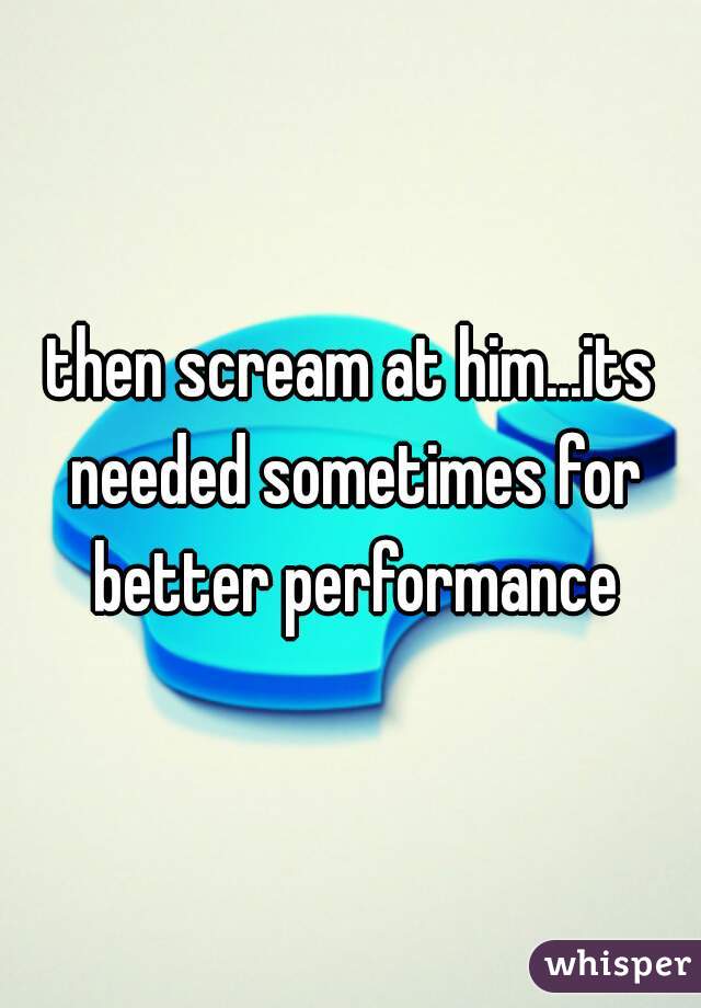 then scream at him...its needed sometimes for better performance