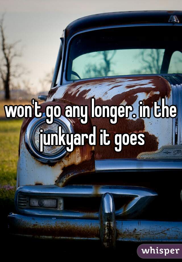won't go any longer. in the junkyard it goes