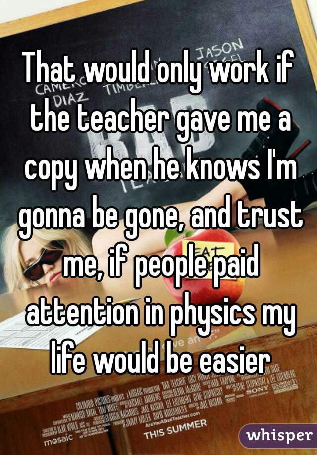 That would only work if the teacher gave me a copy when he knows I'm gonna be gone, and trust me, if people paid attention in physics my life would be easier