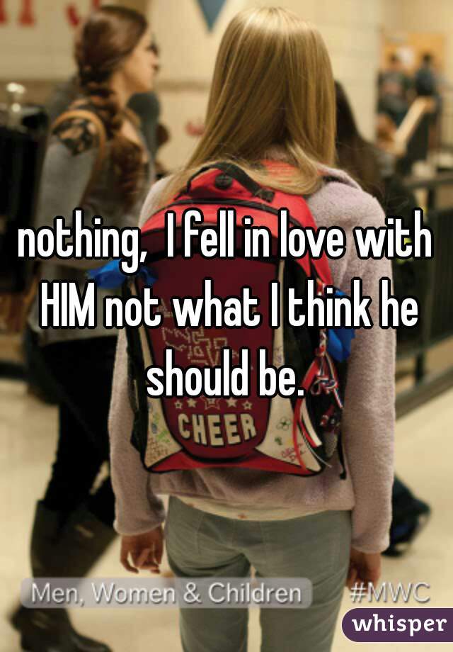 nothing,  I fell in love with HIM not what I think he should be. 