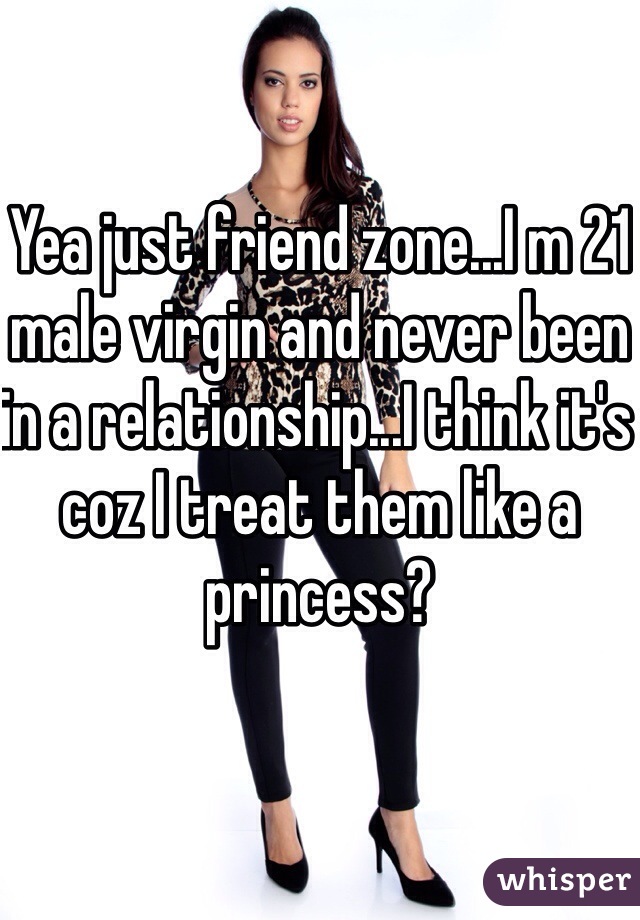 Yea just friend zone...I m 21 male virgin and never been in a relationship...I think it's coz I treat them like a princess?