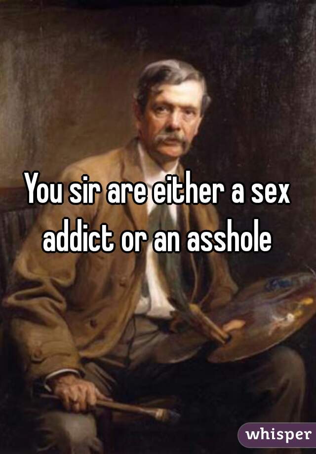 You sir are either a sex addict or an asshole 