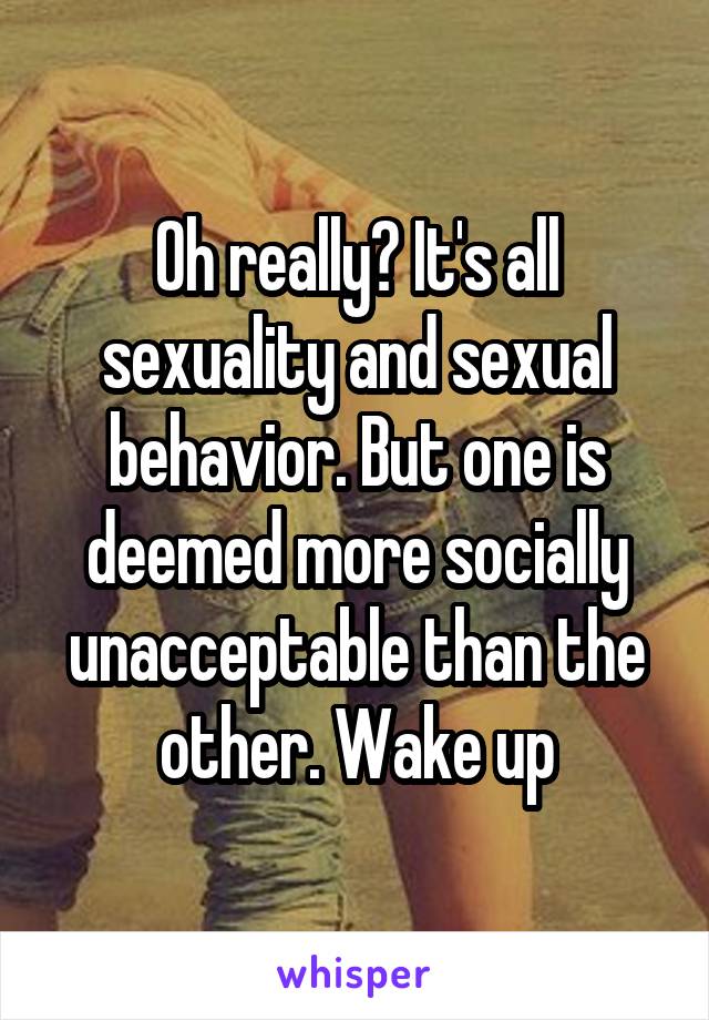 Oh really? It's all sexuality and sexual behavior. But one is deemed more socially unacceptable than the other. Wake up