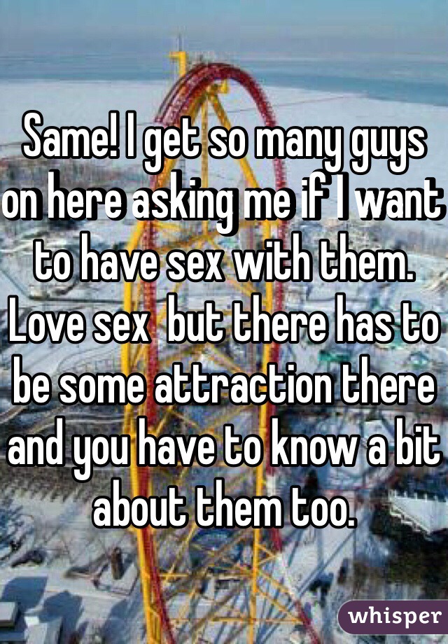 Same! I get so many guys on here asking me if I want to have sex with them. Love sex  but there has to be some attraction there and you have to know a bit about them too. 