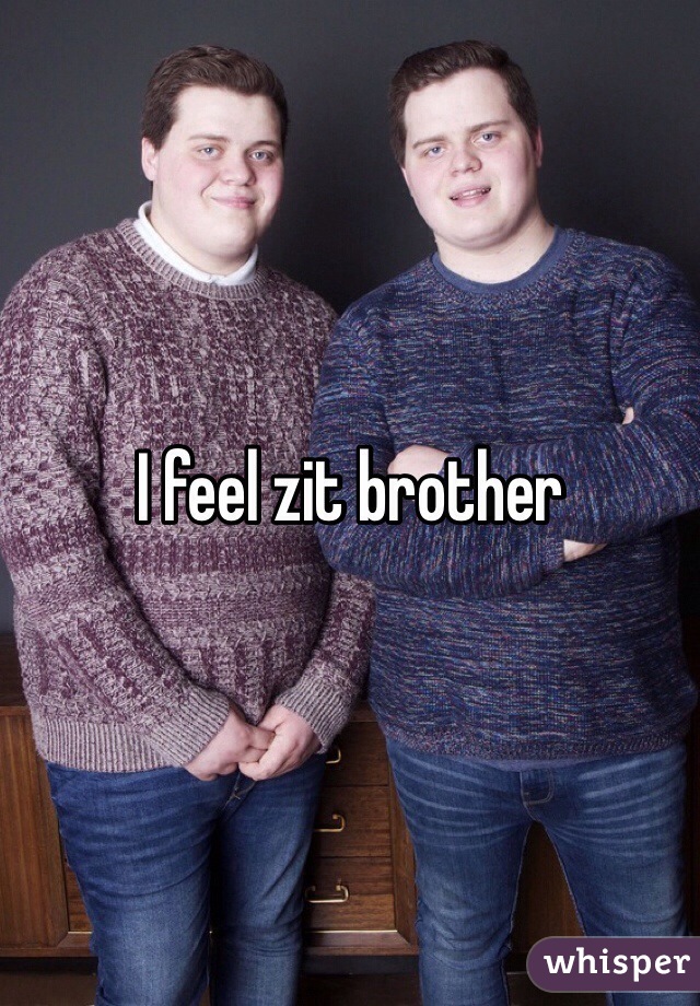 I feel zit brother
