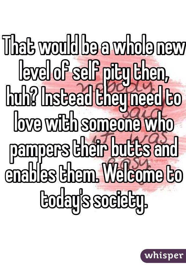 That would be a whole new level of self pity then, huh? Instead they need to love with someone who pampers their butts and enables them. Welcome to today's society. 