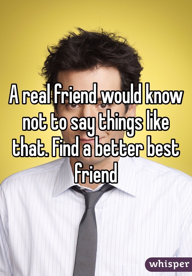 A real friend would know not to say things like that. Find a better best friend 