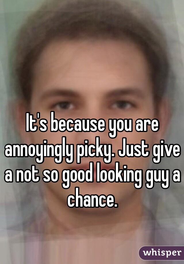 It's because you are annoyingly picky. Just give a not so good looking guy a chance.
