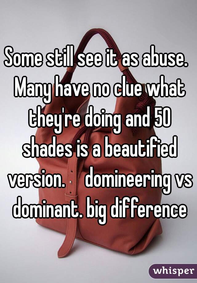 Some still see it as abuse.  Many have no clue what they're doing and 50 shades is a beautified version.     domineering vs dominant. big difference