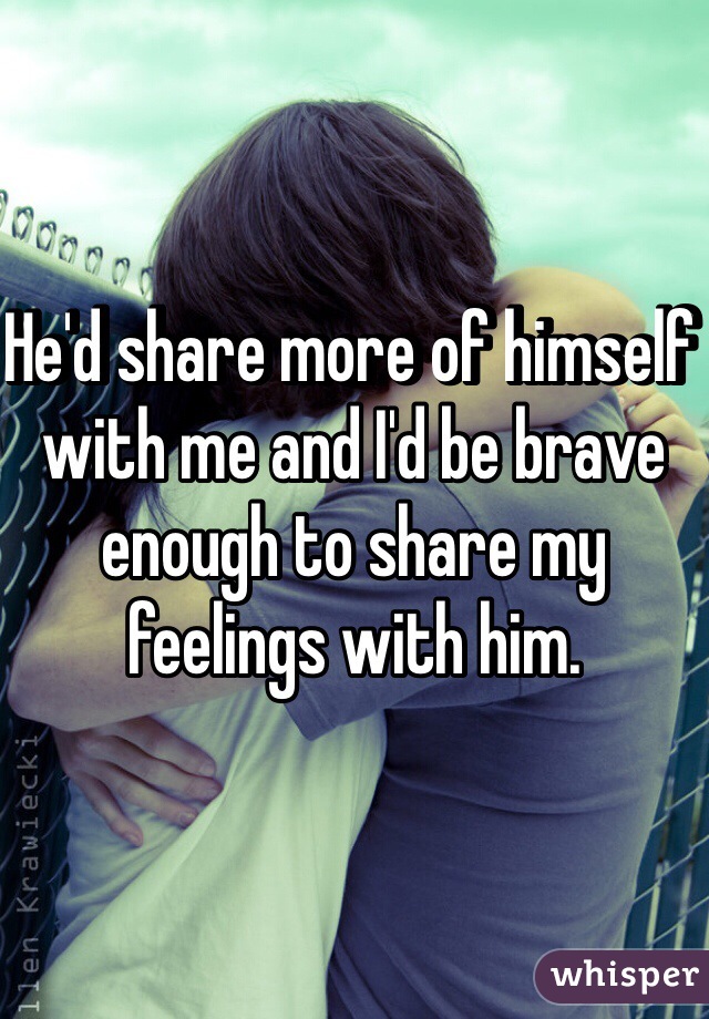 He'd share more of himself with me and I'd be brave enough to share my feelings with him.