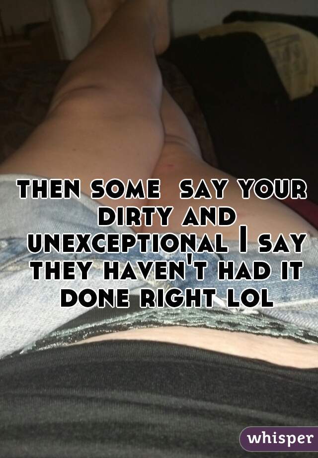 then some  say your dirty and unexceptional I say they haven't had it done right lol