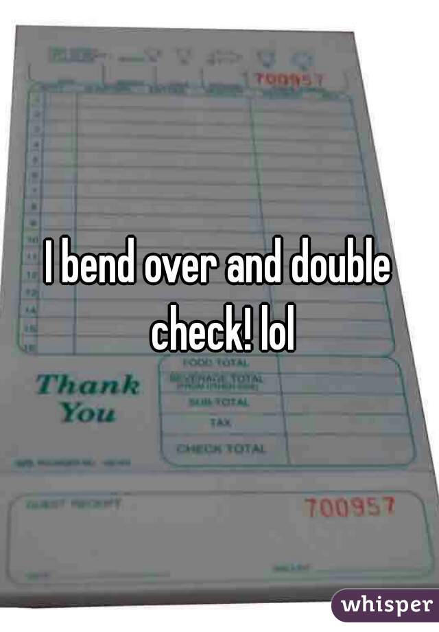 I bend over and double check! lol