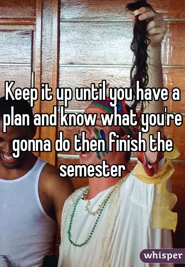 Keep it up until you have a plan and know what you're gonna do then finish the semester 
