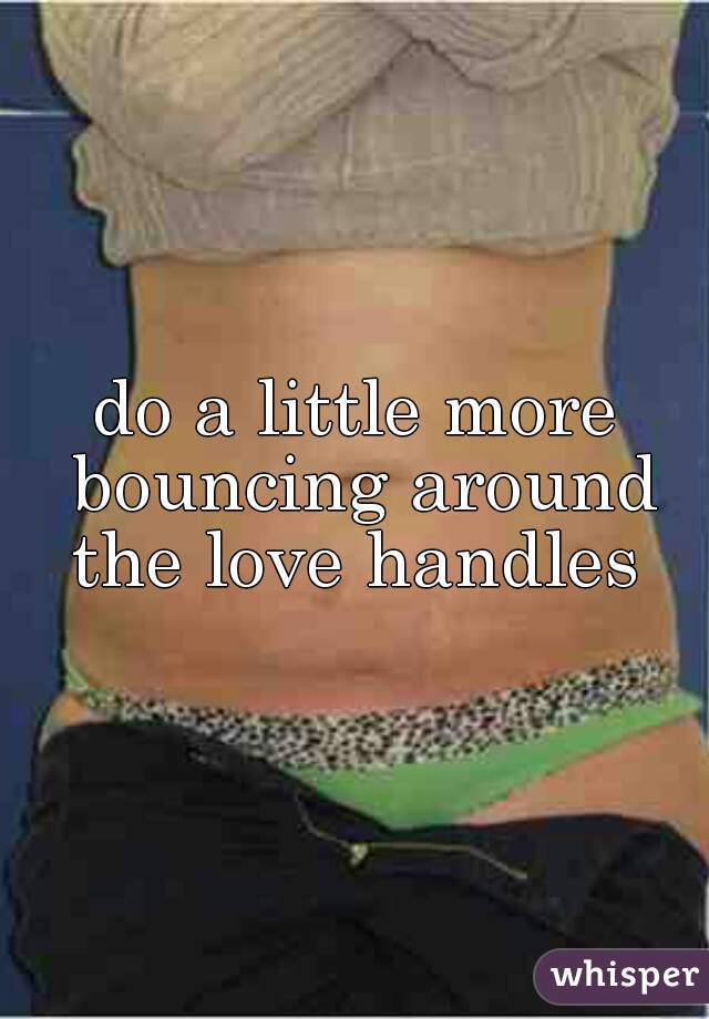 do a little more bouncing around the love handles 