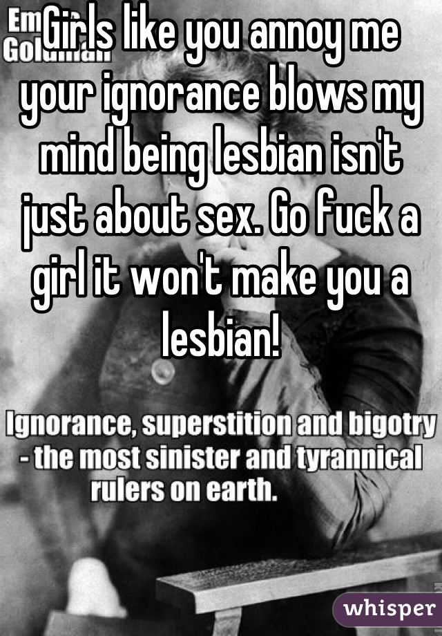 Girls like you annoy me your ignorance blows my mind being lesbian isn't just about sex. Go fuck a girl it won't make you a lesbian!