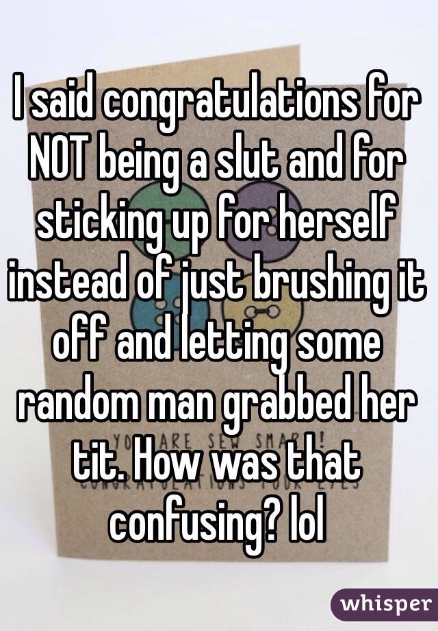 I said congratulations for NOT being a slut and for sticking up for herself instead of just brushing it off and letting some random man grabbed her tit. How was that confusing? lol