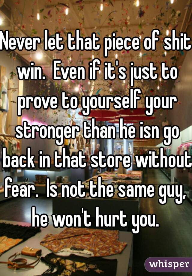 Never let that piece of shit win.  Even if it's just to prove to yourself your stronger than he isn go back in that store without fear.  Is not the same guy,  he won't hurt you. 