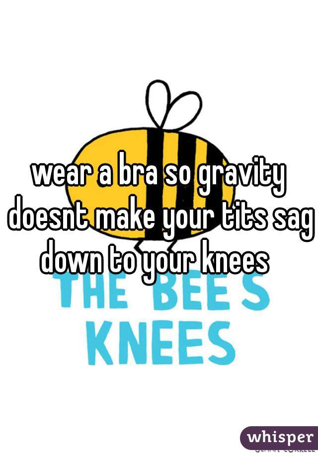 wear a bra so gravity doesnt make your tits sag down to your knees  