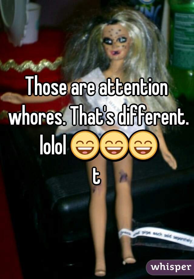 Those are attention whores. That's different. lolol 😄😄😄 t 
