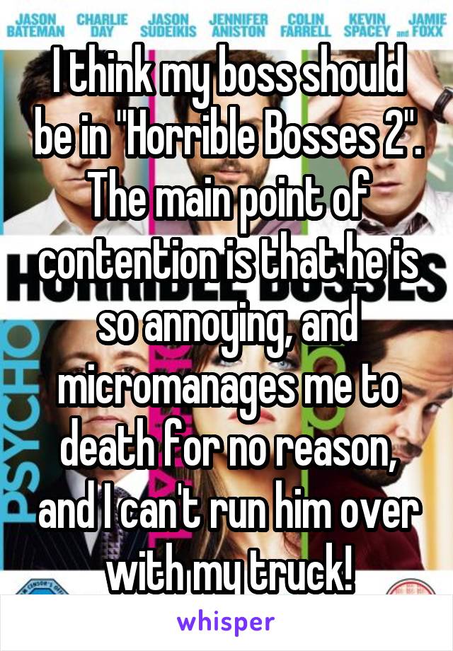 I think my boss should be in "Horrible Bosses 2". The main point of contention is that he is so annoying, and micromanages me to death for no reason, and I can't run him over with my truck!