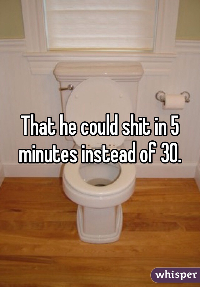 That he could shit in 5 minutes instead of 30. 