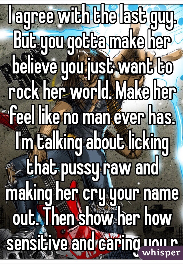 I agree with the last guy. But you gotta make her believe you just want to rock her world. Make her feel like no man ever has. I'm talking about licking that pussy raw and making her cry your name out. Then show her how sensitive and caring you r