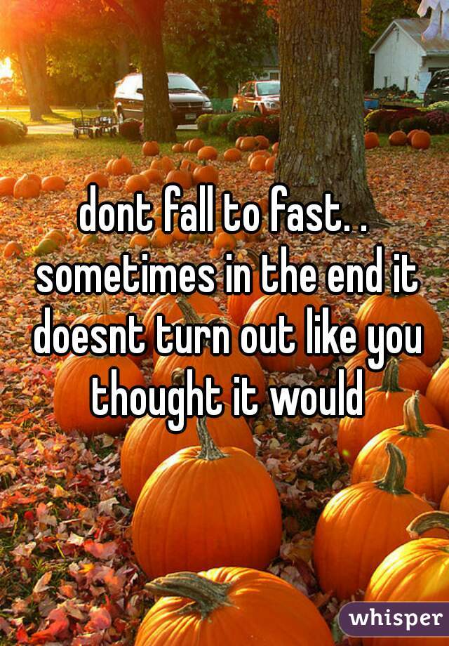 dont fall to fast. . sometimes in the end it doesnt turn out like you thought it would