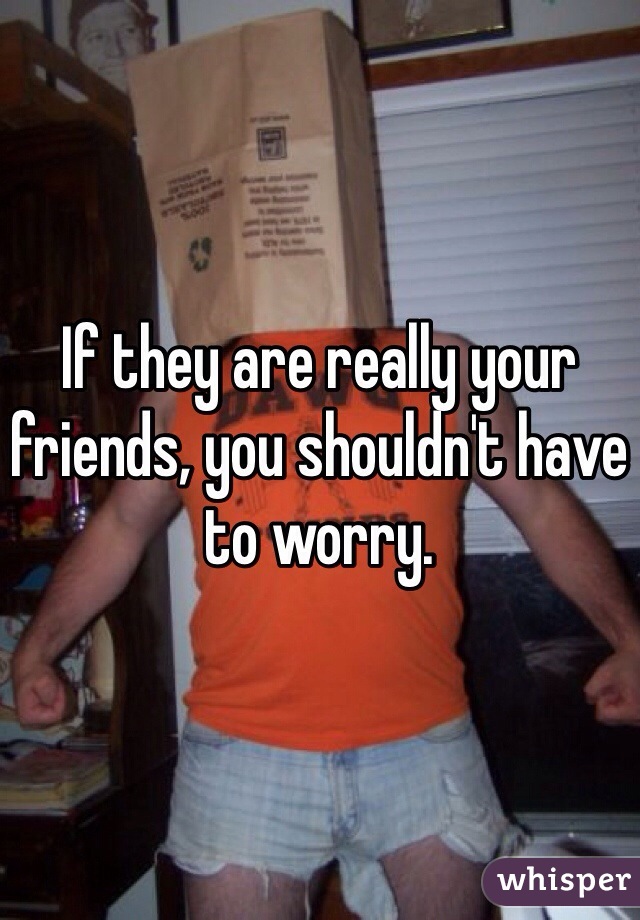 If they are really your friends, you shouldn't have to worry. 