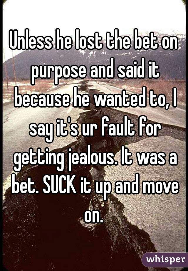 Unless he lost the bet on purpose and said it because he wanted to, I say it's ur fault for getting jealous. It was a bet. SUCK it up and move on. 