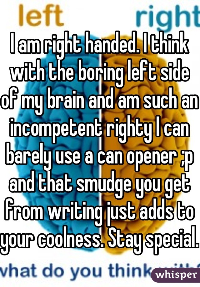 I am right handed. I think with the boring left side of my brain and am such an incompetent righty I can barely use a can opener ;p and that smudge you get from writing just adds to your coolness. Stay special. 