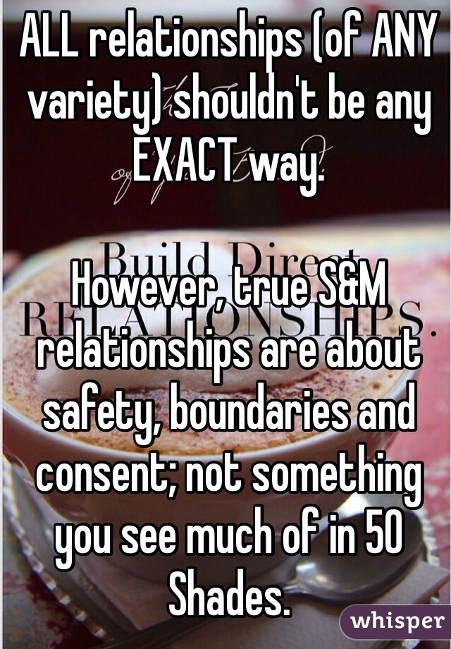 ALL relationships (of ANY variety) shouldn't be any EXACT way. 

However, true S&M relationships are about safety, boundaries and consent; not something you see much of in 50 Shades. 