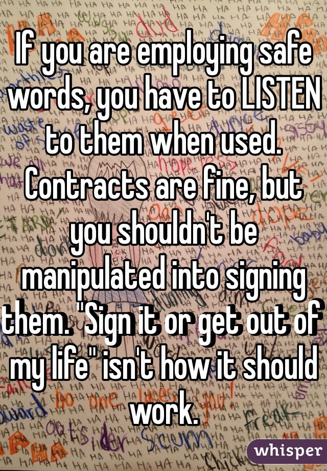 If you are employing safe words, you have to LISTEN to them when used. Contracts are fine, but you shouldn't be manipulated into signing them. "Sign it or get out of my life" isn't how it should work. 