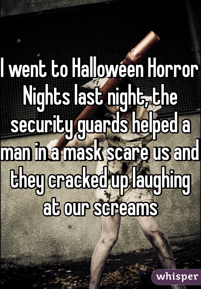 I went to Halloween Horror Nights last night, the security guards helped a man in a mask scare us and they cracked up laughing at our screams