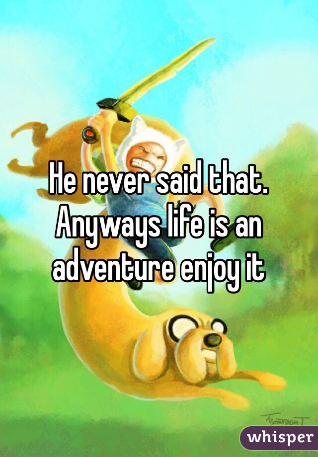 He never said that. Anyways life is an adventure enjoy it