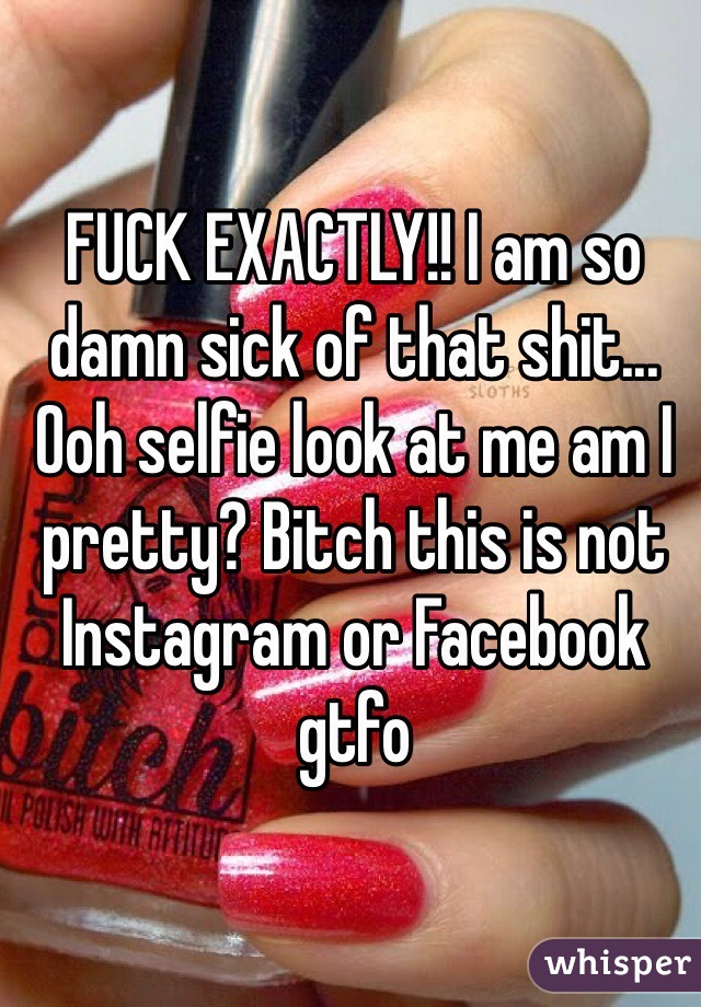 FUCK EXACTLY!! I am so damn sick of that shit... Ooh selfie look at me am I pretty? Bitch this is not Instagram or Facebook gtfo