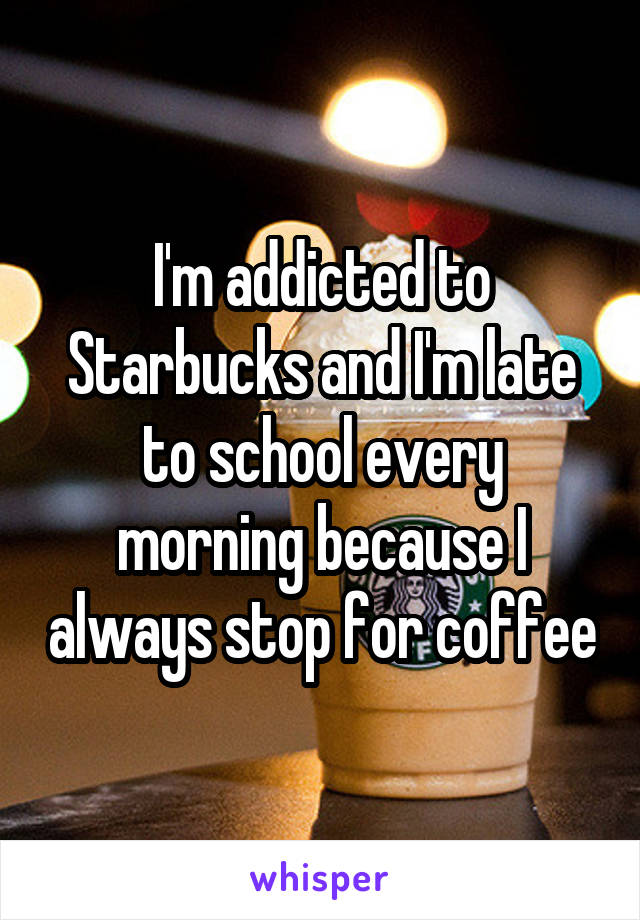 I'm addicted to Starbucks and I'm late to school every morning because I always stop for coffee