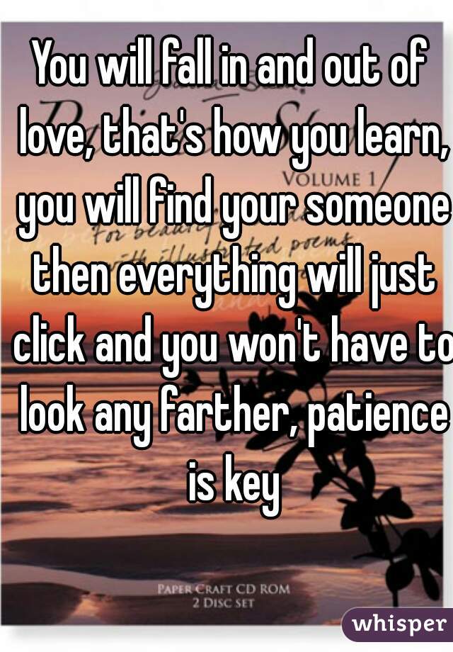 You will fall in and out of love, that's how you learn, you will find your someone then everything will just click and you won't have to look any farther, patience is key