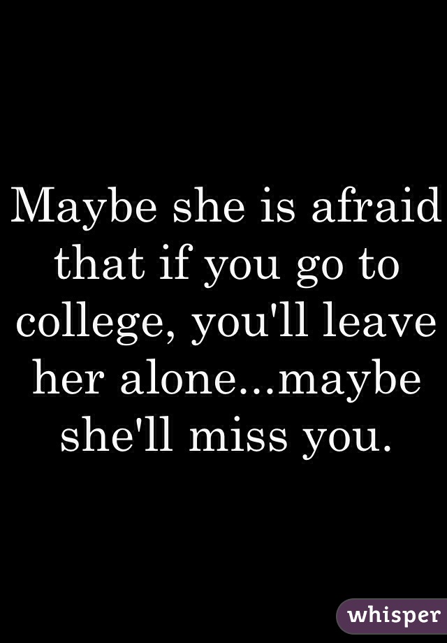 Maybe she is afraid that if you go to college, you'll leave her alone...maybe she'll miss you.