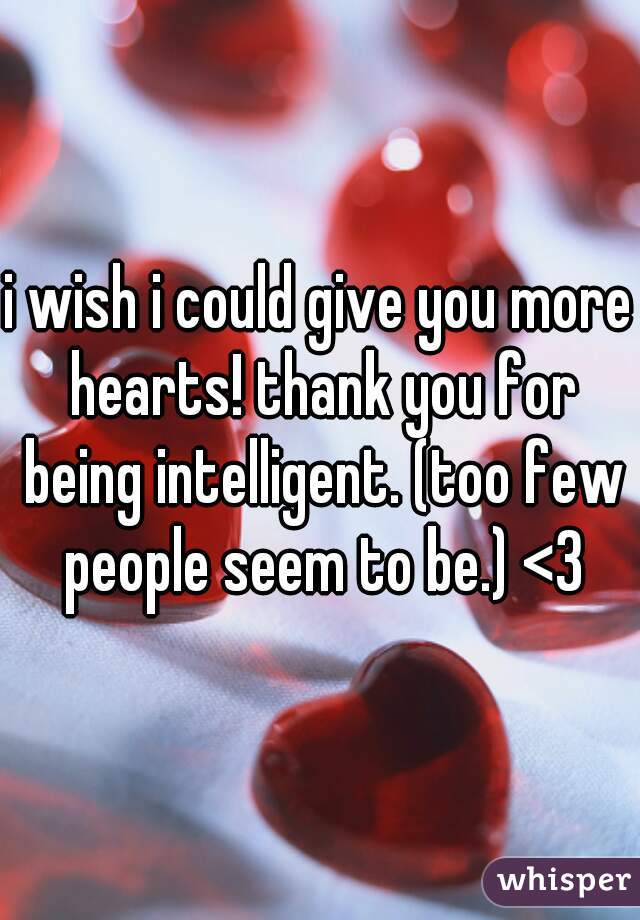 i wish i could give you more hearts! thank you for being intelligent. (too few people seem to be.) <3