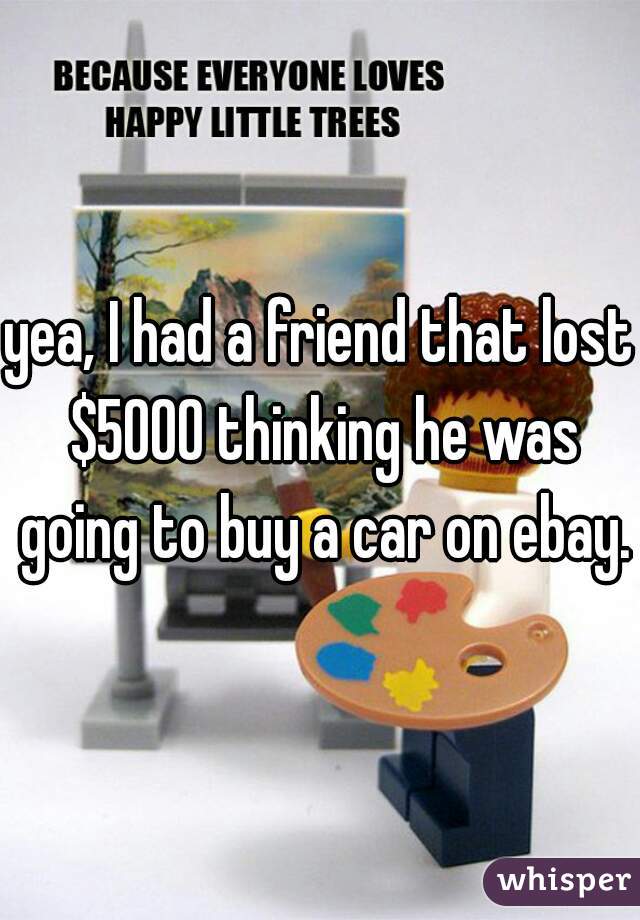 yea, I had a friend that lost $5000 thinking he was going to buy a car on ebay.